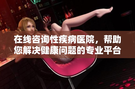 在线咨询性疾病医院，帮助您解决健康问题的专业平台