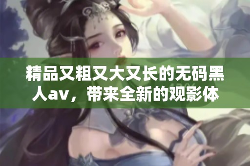 精品又粗又大又长的**黑人**，带来全新的观影体验和视觉冲击感。