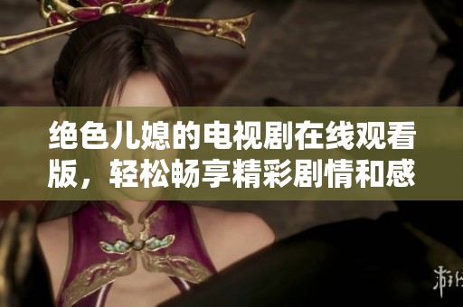 绝色儿媳的电视剧在线观看版，轻松畅享精彩剧情和感人故事