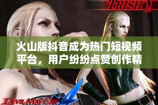 火山版抖音成为热门短视频平台，用户纷纷点赞创作精彩内容