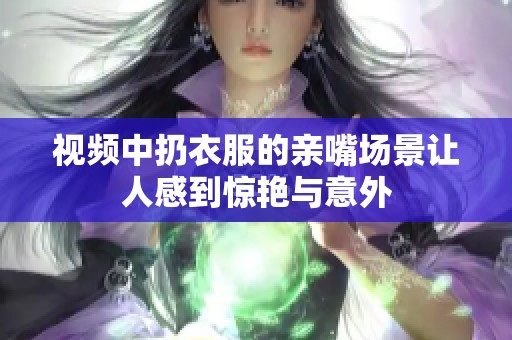 视频中扔衣服的亲嘴场景让人感到惊艳与意外