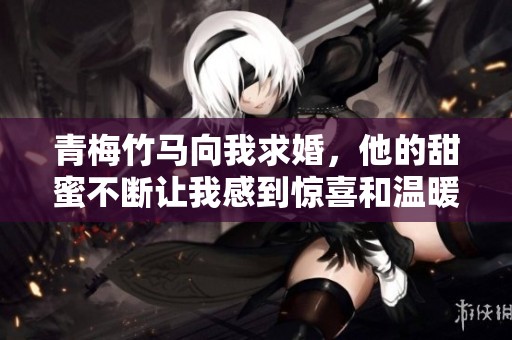 青梅竹马向我求婚，他的甜蜜不断让我感到惊喜和温暖