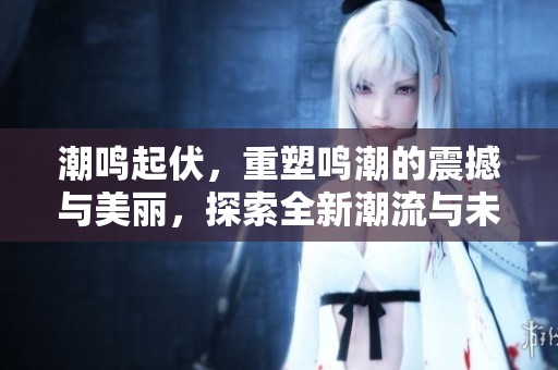 潮鸣起伏，重塑鸣潮的震撼与美丽，探索全新潮流与未来