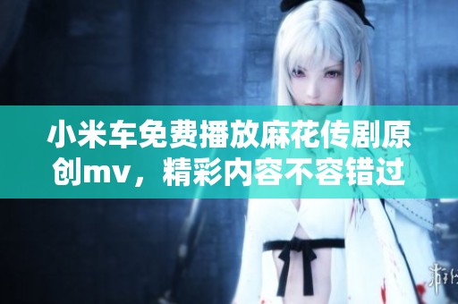 小米车免费播放麻花传剧原创mv，精彩内容不容错过！