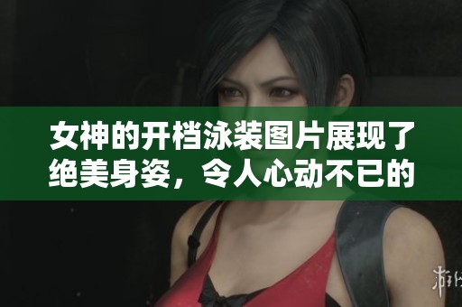 女神的开档泳装图片展现了绝美身姿，令人心动不已的精彩瞬间
