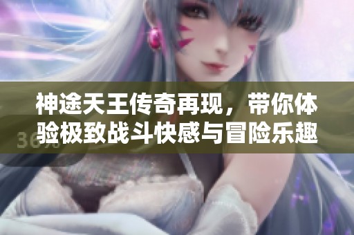 神途天王传奇再现，带你体验极致战斗快感与冒险乐趣