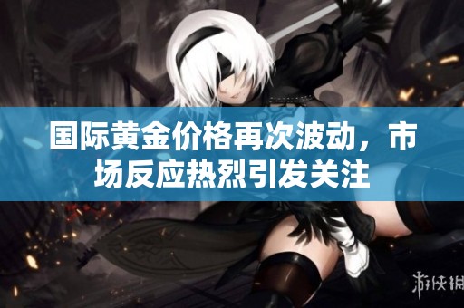 国际黄金价格再次波动，市场反应热烈引发关注