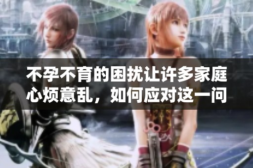 不孕不育的困扰让许多家庭心烦意乱，如何应对这一问题成了急需解决的话题。