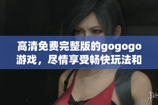高清免费完整版的gogogo游戏，尽情享受畅快玩法和绝佳体验