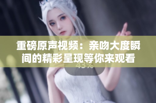 重磅原声视频：亲吻大度瞬间的精彩呈现等你来观看