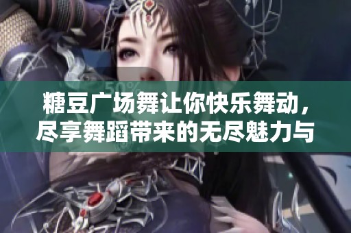 糖豆广场舞让你快乐舞动，尽享舞蹈带来的无尽魅力与活力