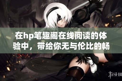 在hp笔趣阁在线阅读的体验中，带给你无与伦比的畅快感受