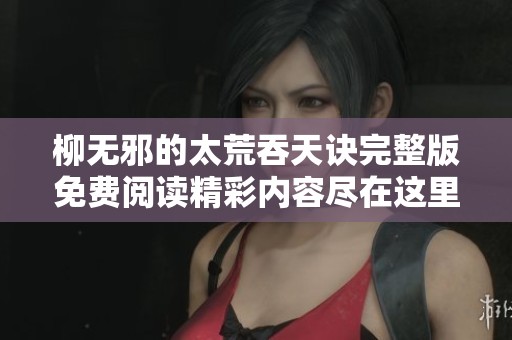柳无邪的太荒吞天诀完整版免费阅读精彩内容尽在这里，不容错过的阅读体验