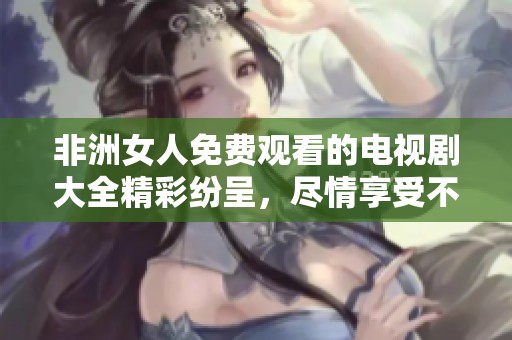 非洲女人免费观看的电视剧大全精彩纷呈，尽情享受不容错过的内容！