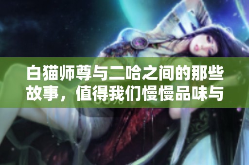 白猫师尊与二哈之间的那些故事，值得我们慢慢品味与回味
