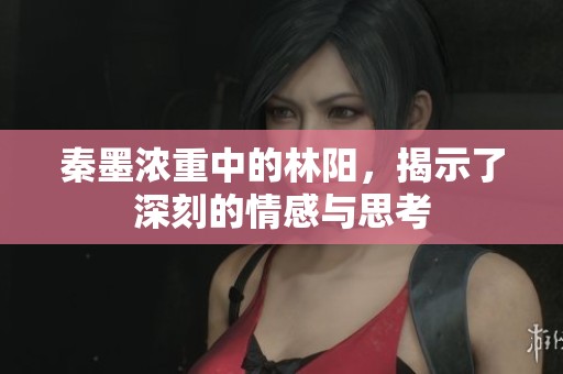 秦墨浓重中的林阳，揭示了深刻的情感与思考