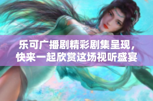 乐可广播剧精彩剧集呈现，快来一起欣赏这场视听盛宴吧