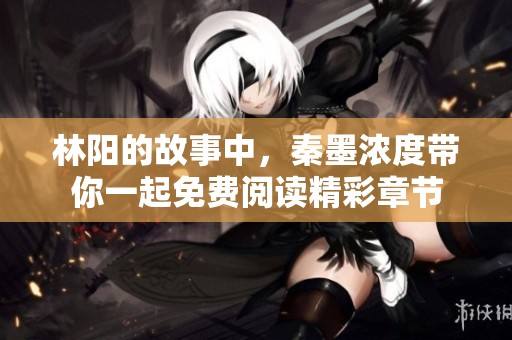 林阳的故事中，秦墨浓度带你一起免费阅读精彩章节