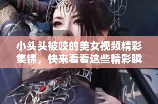 小头头被咬的美女视频精彩集锦，快来看看这些精彩瞬间吧