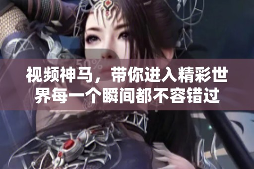 视频神马，带你进入精彩世界每一个瞬间都不容错过