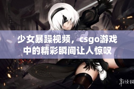 少女暴躁视频，csgo游戏中的精彩瞬间让人惊叹