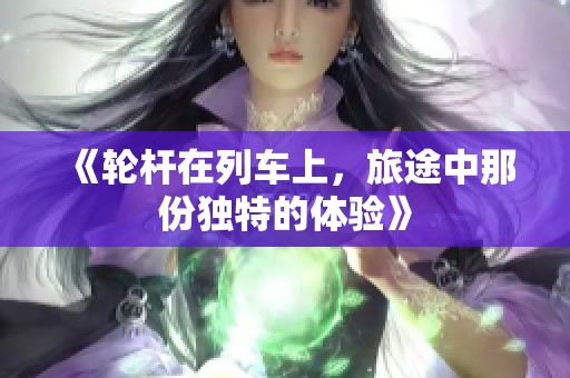《轮杆在列车上，旅途中那份独特的体验》