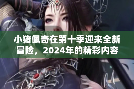 小猪佩奇在第十季迎来全新冒险，2024年的精彩内容值得期待