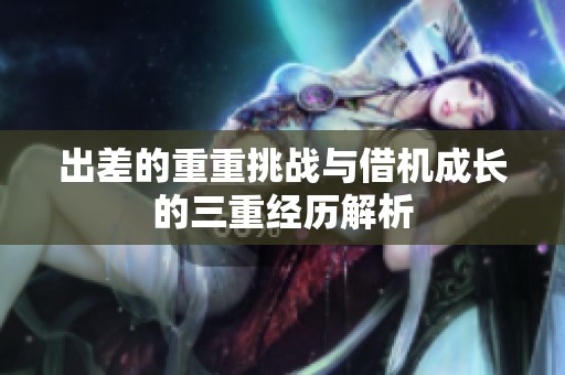 出差的重重挑战与借机成长的三重经历解析