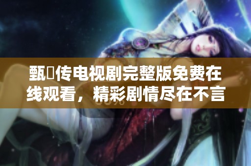 甄嬛传电视剧完整版免费在线观看，精彩剧情尽在不言中等你来体验